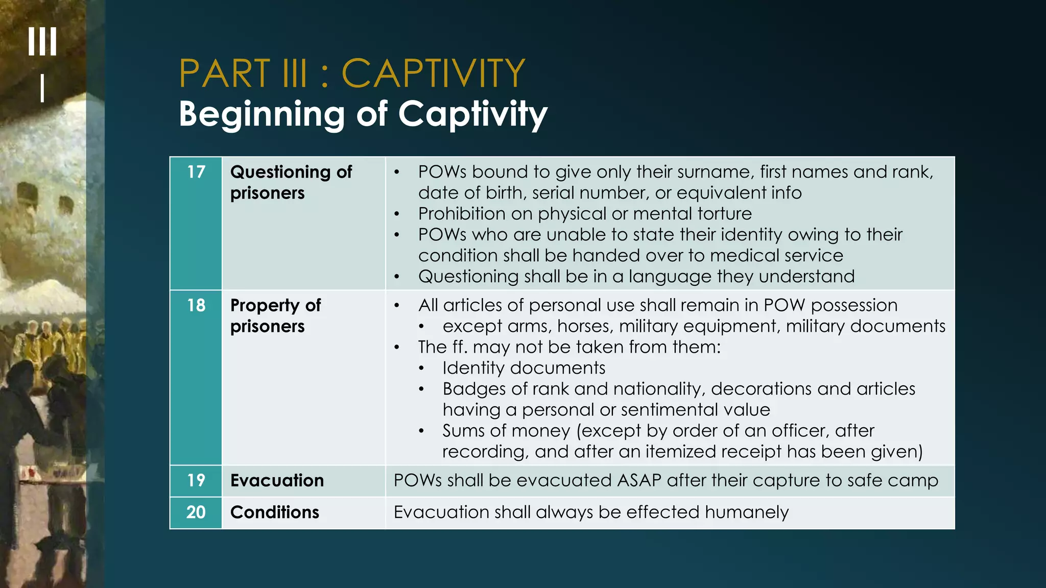 PART III : CAPTIVITY 
Beginning of Captivity 
17 Questioning of 
prisoners 
• POWs bound to give only their surname, first names and rank, 
date of birth, serial number, or equivalent info 
• Prohibition on physical or mental torture 
• POWs who are unable to state their identity owing to their 
condition shall be handed over to medical service 
• Questioning shall be in a language they understand 
18 Property of 
prisoners 
• All articles of personal use shall remain in POW possession 
• except arms, horses, military equipment, military documents 
• The ff. may not be taken from them: 
• Identity documents 
• Badges of rank and nationality, decorations and articles 
having a personal or sentimental value 
• Sums of money (except by order of an officer, after 
recording, and after an itemized receipt has been given) 
19 Evacuation POWs shall be evacuated ASAP after their capture to safe camp 
20 Conditions Evacuation shall always be effected humanely 
III 
I 
 