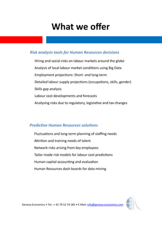 What we offer
Geneva Economics • Tel.: + 41 79 52 74 185 • E-Mail: info@geneva-economics.com
Risk analysis tools for Human Resources decisions
Hiring and social risks on labour markets around the globe
Analysis of local labour market conditions using Big Data
Employment projections: Short- and long-term
Detailed labour supply projections (occupations, skills, gender)
Skills gap analysis
Labour cost developments and forecasts
Analysing risks due to regulatory, legislative and tax changes
Predictive Human Resources solutions
Fluctuations and long-term planning of staffing needs
Attrition and training needs of talent
Network risks arising from key employees
Tailor-made risk models for labour cost predictions
Human capital accounting and evaluation
Human Resources dash boards for data mining
 
