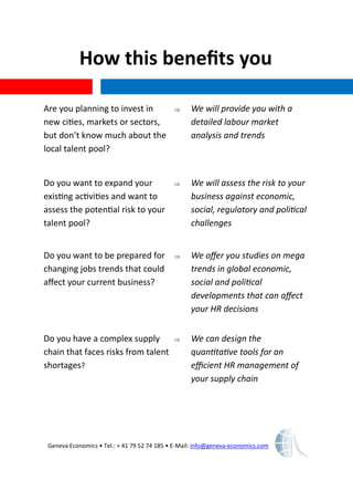 How this benefits you
Geneva Economics • Tel.: + 41 79 52 74 185 • E-Mail: info@geneva-economics.com
Are you planning to invest in
new cities, markets or sectors,
but don’t know much about the
local talent pool?
 We will provide you with a
detailed labour market
analysis and trends
Do you want to expand your
existing activities and want to
assess the potential risk to your
talent pool?
 We will assess the risk to your
business against economic,
social, regulatory and political
challenges
Do you want to be prepared for
changing jobs trends that could
affect your current business?
 We offer you studies on mega
trends in global economic,
social and political
developments that can affect
your HR decisions
Do you have a complex supply
chain that faces risks from talent
shortages?
 We can design the
quantitative tools for an
efficient HR management of
your supply chain
 