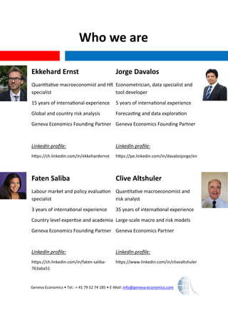 Who we are
Geneva Economics • Tel.: + 41 79 52 74 185 • E-Mail: info@geneva-economics.com
Ekkehard Ernst
Quantitative macroeconomist and HR
specialist
15 years of international experience
Global and country risk analysis
Geneva Economics Founding Partner
LinkedIn profile:
https://ch.linkedin.com/in/ekkehardernst
Jorge Davalos
Econometrician, data specialist and
tool developer
5 years of international experience
Forecasting and data exploration
Geneva Economics Founding Partner
LinkedIn profile:
https://pe.linkedin.com/in/davalosjorge/en
Faten Saliba
Labour market and policy evaluation
specialist
3 years of international experience
Country level expertise and academia
Geneva Economics Founding Partner
LinkedIn profile:
https://ch.linkedin.com/in/faten-saliba-
763aba51
Clive Altshuler
Quantitative macroeconomist and
risk analyst
35 years of international experience
Large-scale macro and risk models
Geneva Economics Partner
LinkedIn profile:
https://www.linkedin.com/in/clivealtshuler
 