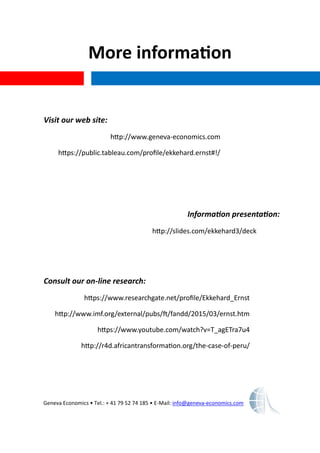 More information
Geneva Economics • Tel.: + 41 79 52 74 185 • E-Mail: info@geneva-economics.com
Visit our web site:
http://www.geneva-economics.com
https://public.tableau.com/profile/ekkehard.ernst#!/
Information presentation:
http://slides.com/ekkehard3/deck
Consult our on-line research:
https://www.researchgate.net/profile/Ekkehard_Ernst
http://www.imf.org/external/pubs/ft/fandd/2015/03/ernst.htm
https://www.youtube.com/watch?v=T_agETra7u4
http://r4d.africantransformation.org/the-case-of-peru/
 