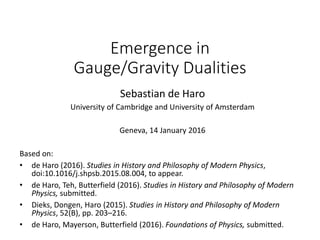 Emergence in
Gauge/Gravity Dualities
Sebastian de Haro
University of Cambridge and University of Amsterdam
Geneva, 14 January 2016
Based on:
• de Haro (2016). Studies in History and Philosophy of Modern Physics,
doi:10.1016/j.shpsb.2015.08.004, to appear.
• de Haro, Teh, Butterfield (2016). Studies in History and Philosophy of Modern
Physics, submitted.
• Dieks, Dongen, Haro (2015). Studies in History and Philosophy of Modern
Physics, 52(B), pp. 203–216.
• de Haro, Mayerson, Butterfield (2016). Foundations of Physics, submitted.
 