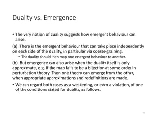Duality vs. Emergence
• The very notion of duality suggests how emergent behaviour can
arise:
(a) There is the emergent behaviour that can take place independently
on each side of the duality, in particular via coarse-graining.
• The duality should then map one emergent behaviour to another.
(b) But emergence can also arise when the duality itself is only
approximate, e.g. if the map fails to be a bijection at some order in
perturbation theory. Then one theory can emerge from the other,
when appropriate approximations and redefinitions are made.
• We can regard both cases as a weakening, or even a violation, of one
of the conditions stated for duality, as follows.
10
 