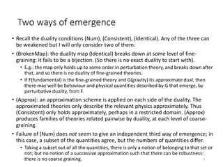 Two ways of emergence
• Recall the duality conditions (Num), (Consistent), (Identical). Any of the three can
be weakened but I will only consider two of them:
• (BrokenMap): the duality map (Identical) breaks down at some level of fine-
graining: it fails to be a bijection. (So there is no exact duality to start with).
• E.g.: the map only holds up to some order in perturbation theory, and breaks down after
that, and so there is no duality of fine-grained theories.
• If F(fundamental) is the fine-grained theory and G(gravity) its approximate dual, then
there may well be behaviour and physical quantities described by G that emerge, by
perturbative duality, from F.
• (Approx): an approximation scheme is applied on each side of the duality. The
approximated theories only describe the relevant physics approximately. Thus
(Consistent) only holds approximately, perhaps in a restricted domain. (Approx)
produces families of theories related pairwise by duality, at each level of coarse-
graining.
• Failure of (Num) does not seem to give an independent third way of emergence; in
this case, a subset of the quantities agree, but the numbers of quantities differ.
• Taking a subset out of all the quantities, there is only a notion of belonging to that set or
not; but no notion of a successive approximation such that there can be robustness:
there is no coarse graining. 11
 
