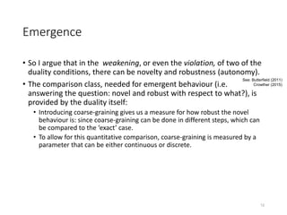 Emergence
• So I argue that in the weakening, or even the violation, of two of the
duality conditions, there can be novelty and robustness (autonomy).
• The comparison class, needed for emergent behaviour (i.e.
answering the question: novel and robust with respect to what?), is
provided by the duality itself:
• Introducing coarse-graining gives us a measure for how robust the novel
behaviour is: since coarse-graining can be done in different steps, which can
be compared to the ‘exact’ case.
• To allow for this quantitative comparison, coarse-graining is measured by a
parameter that can be either continuous or discrete.
12
See: Butterfield (2011)
Crowther (2015)
 