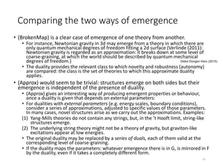 Comparing the two ways of emergence
• (BrokenMap) is a clear case of emergence of one theory from another.
• For instance, Newtonian gravity in 3d may emerge from a theory in which there are
only quantum mechanical degrees of freedom fitting a 2d surface (Verlinde (2011):
Newtonian gravity is regarded as an approximation: it breaks down at some level of
coarse-graining, at which the world should be described by quantum mechanical
degrees of freedom.)
• The duality provides the relevant class to which novelty and robustness (autonomy)
are compared: the class is the set of theories to which this approximate duality
applies.
• (Approx) would seem to be trivial: structures emerge on both sides but their
emergence is independent of the presence of duality.
• (Approx) gives an interesting way of producing emergent properties or behaviour,
once a duality is given that depends on external parameters:
• For dualities with external parameters (e.g. energy scales, boundary conditions),
consider a series of approximations, adjusted to specific values of those parameters.
In many cases, novel structures arise as we carry out the approximations. Examples:
(1) Yang-Mills theories do not contain any strings, but, in the ’t Hooft limit, string-like
structures emerge.
(2) The underlying string theory might not be a theory of gravity, but graviton-like
excitations appear at low energies.
• The original duality may be replaced by a series of duals, each of them valid at the
corresponding level of coarse-graining.
• If the duality maps the parameters: whatever emergence there is in G, is mirrored in F
by the duality, even if it takes a completely different form.
14
Dieks Dongen Haro (2015)
 