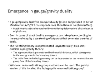 Emergence in gauge/gravity duality
• If gauge/gravity duality is an exact duality (as it is conjectured to be for
Maldacena’s AdS/CFT correspondence), then there is no (BrokenMap).
• But (BrokenMap) can be obtained by considering deformations of Maldacena’s
original case.
• Even in cases of exact duality, emergence can take place according to
the second way: by a weakening of (Approx) that generates a series of
duals.
• The full string theory is approximated (asymptotically) by a semi-
classical supergravity theory:
• The approximation is parametrised by the radial distance, which corresponds
to the energy scale in the boundary theory.
• The radial flow in the bulk geometry can be interpreted as the renormalization
group flow of the boundary theory.
• Wilsonian renormalization group methods can be used. The gravity
version of this is called the ‘holographic renormalization group’.
15
 