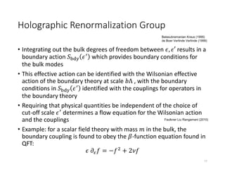 Holographic Renormalization Group
• Integrating out the bulk degrees of freedom between 𝜖, 𝜖′ results in a
boundary action 𝑆bdy 𝜖′
which provides boundary conditions for
the bulk modes
• This effective action can be identified with the Wilsonian effective
action of the boundary theory at scale 𝑏Λ , with the boundary
conditions in 𝑆bdy 𝜖′ identified with the couplings for operators in
the boundary theory
• Requiring that physical quantities be independent of the choice of
cut-off scale 𝜖′
determines a flow equation for the Wilsonian action
and the couplings
• Example: for a scalar field theory with mass 𝑚 in the bulk, the
boundary coupling is found to obey the 𝛽-function equation found in
QFT:
𝜖 𝜕𝜖 𝑓 = −𝑓2
+ 2𝜈𝑓
17
Faulkner Liu Rangamani (2010)
Balasubramanian Kraus (1999)
de Boer Verlinde Verlinde (1999)
 