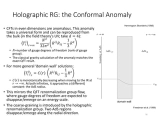 Holographic RG: the Conformal Anomaly
• CFTs in even dimensions are anomalous. This anomaly
takes a universal form and can be reproduced from
the bulk (in the field theory’s UV; take 𝑑 = 4):
𝑇𝑖
𝑖
𝑟=∞
=
𝑁2
32𝜋2
𝑅 𝑖𝑗 𝑅𝑖𝑗 −
1
3
𝑅2
• 𝑁=number of gauge degrees of freedom (rank of gauge
group).
• The classical gravity calculation of the anomaly matches the
exact QFT result.
• For more general ‘domain wall’ solutions:
𝑇𝑖
𝑖
𝑟
= 𝐶 𝑟 𝑅 𝑖𝑗 𝑅𝑖𝑗 −
1
3
𝑅2
• 𝐶 𝑟 is monotonically decreasing when moving to the IR at
𝑟 → −∞. At both infinities, it approaches a (different)
constant: the AdS radius.
• This mirrors the QFT renormalization group flow,
where gauge degrees of freedom are expected to
disappear/emerge on an energy scale.
• The coarse-graining is introduced by the holographic
renormalization group. Two AdS regions
disappear/emerge along the radial direction. 18
domain wall
Freedman et al. (1999)
Henningson Skenderis (1998)
𝑟 → ∞ 𝑟 → −∞
 