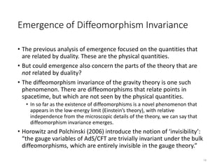 Emergence of Diffeomorphism Invariance
• The previous analysis of emergence focused on the quantities that
are related by duality. These are the physical quantities.
• But could emergence also concern the parts of the theory that are
not related by duality?
• The diffeomorphism invariance of the gravity theory is one such
phenomenon. There are diffeomorphisms that relate points in
spacetime, but which are not seen by the physical quantities.
• In so far as the existence of diffeomorphisms is a novel phenomenon that
appears in the low-energy limit (Einstein’s theory), with relative
independence from the microscopic details of the theory, we can say that
diffeomorphism invariance emerges.
• Horowitz and Polchinski (2006) introduce the notion of ‘invisibility’:
“the gauge variables of AdS/CFT are trivially invariant under the bulk
diffeomorphisms, which are entirely invisible in the gauge theory.”
19
 