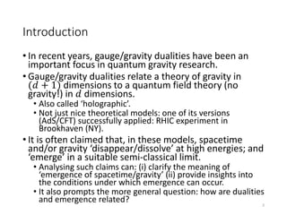 Introduction
• In recent years, gauge/gravity dualities have been an
important focus in quantum gravity research.
• Gauge/gravity dualities relate a theory of gravity in
(𝑑 + 1) dimensions to a quantum field theory (no
gravity!) in 𝑑 dimensions.
• Also called ‘holographic’.
• Not just nice theoretical models: one of its versions
(AdS/CFT) successfully applied: RHIC experiment in
Brookhaven (NY).
• It is often claimed that, in these models, spacetime
and/or gravity ‘disappear/dissolve’ at high energies; and
‘emerge’ in a suitable semi-classical limit.
• Analysing such claims can: (i) clarify the meaning of
‘emergence of spacetime/gravity’ (ii) provide insights into
the conditions under which emergence can occur.
• It also prompts the more general question: how are dualities
and emergence related? 2
 