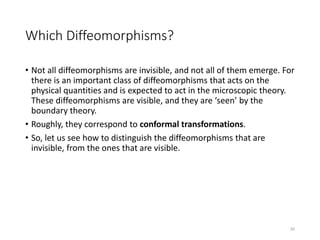 Which Diffeomorphisms?
• Not all diffeomorphisms are invisible, and not all of them emerge. For
there is an important class of diffeomorphisms that acts on the
physical quantities and is expected to act in the microscopic theory.
These diffeomorphisms are visible, and they are ‘seen’ by the
boundary theory.
• Roughly, they correspond to conformal transformations.
• So, let us see how to distinguish the diffeomorphisms that are
invisible, from the ones that are visible.
20
 