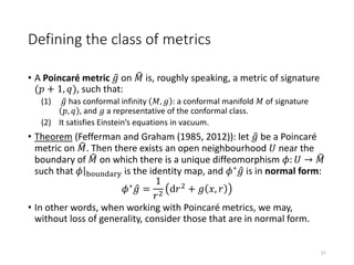 Defining the class of metrics
• A Poincaré metric 𝑔 on 𝑀 is, roughly speaking, a metric of signature
(𝑝 + 1, 𝑞), such that:
(1) 𝑔 has conformal infinity 𝑀, 𝑔 : a conformal manifold 𝑀 of signature
𝑝, 𝑞 , and 𝑔 a representative of the conformal class.
(2) It satisfies Einstein’s equations in vacuum.
• Theorem (Fefferman and Graham (1985, 2012)): let 𝑔 be a Poincaré
metric on 𝑀. Then there exists an open neighbourhood 𝑈 near the
boundary of 𝑀 on which there is a unique diffeomorphism 𝜙: 𝑈 → 𝑀
such that 𝜙 boundary is the identity map, and 𝜙∗ 𝑔 is in normal form:
𝜙∗ 𝑔 =
1
𝑟2
d𝑟2 + 𝑔 𝑥, 𝑟
• In other words, when working with Poincaré metrics, we may,
without loss of generality, consider those that are in normal form.
21
 