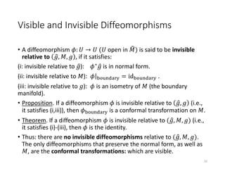 Visible and Invisible Diffeomorphisms
• A diffeomorphism 𝜙: 𝑈 → 𝑈 (𝑈 open in 𝑀) is said to be invisible
relative to 𝑔, 𝑀, 𝑔 , if it satisfies:
(i: invisible relative to 𝑔): 𝜙∗ 𝑔 is in normal form.
(ii: invisible relative to 𝑀): 𝜙 boundary = idboundary .
(iii: invisible relative to 𝑔): 𝜙 is an isometry of 𝑀 (the boundary
manifold).
• Proposition. If a diffeomorphism 𝜙 is invisible relative to 𝑔, 𝑔 (i.e.,
it satisfies (i,iii)), then 𝜙boundary is a conformal transformation on 𝑀.
• Theorem. If a diffeomorphism 𝜙 is invisible relative to ( 𝑔, 𝑀, 𝑔) (i.e.,
it satisfies (i)-(iii), then 𝜙 is the identity.
• Thus: there are no invisible diffeomorphisms relative to ( 𝑔, 𝑀, 𝑔).
The only diffeomorphisms that preserve the normal form, as well as
𝑀, are the conformal transformations: which are visible.
22
 