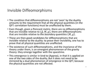 Invisible Diffeomorphisms
• The condition that diffeomorphisms are not ‘seen’ by the duality
amounts to the requirement that all the physical quantities (in the
QFT: correlation functions) must be unaffected by them.
• Even though, given a Poincaré metric, there are no diffeomorphisms
that are invisible relative to ( 𝑔, 𝑀, 𝑔), there are diffeomorphisms
that are invisible relative to the boundary quantities 𝑀, 𝑔 .
• These are then good candidates for diffeomorphisms that are
invisible relative to the duality: to prove their invisibility, one has to
prove that all physical quantities are unaffected.
• The existence of such diffeomorphisms, and the invariance of the
theory under them, is an emergent phenomenon of the gravity
theory: they emerge together with the spacetime.
• This emergence is similar in kind to (Approx), in that it is applied on
one of the two sides of the duality. But it does not need to be
mirrored by a dual phenomenon of emergence in the QFT, because
the physical quantities are not affected.
23
 