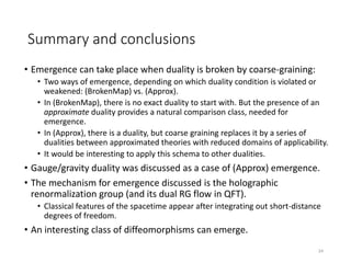Summary and conclusions
• Emergence can take place when duality is broken by coarse-graining:
• Two ways of emergence, depending on which duality condition is violated or
weakened: (BrokenMap) vs. (Approx).
• In (BrokenMap), there is no exact duality to start with. But the presence of an
approximate duality provides a natural comparison class, needed for
emergence.
• In (Approx), there is a duality, but coarse graining replaces it by a series of
dualities between approximated theories with reduced domains of applicability.
• It would be interesting to apply this schema to other dualities.
• Gauge/gravity duality was discussed as a case of (Approx) emergence.
• The mechanism for emergence discussed is the holographic
renormalization group (and its dual RG flow in QFT).
• Classical features of the spacetime appear after integrating out short-distance
degrees of freedom.
• An interesting class of diffeomorphisms can emerge.
24
 