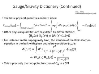 • The basic physical quantities on both sides:
• Other physical quantities are calculated by differentiation:
Π 𝜙 𝑥 Π 𝜙 𝑦 ≡ 𝒪Δ 𝑥 𝒪Δ 𝑦
• For instance: in the supergravity limit, the solution of the Klein-Gordon
equation in the bulk with given boundary condition 𝜙 0 is:
𝜙 𝑟, 𝑥 = d 𝑑 𝑥
𝑟Δ
𝑟2 + 𝑥 − 𝑦 2 Δ
𝜙 0 (𝑦)
⇒ Π 𝜙 𝑥 Π 𝜙 𝑦 =
1
𝑥 − 𝑦 2Δ
• This is precisely the two-point function of 𝒪Δ in a CFT
𝑍string 𝜙 0 : =
𝜙 0,𝑥 =𝜙 0 𝑥
𝒟𝜙 𝑒−𝑆bulk 𝜙 ≡ exp d 𝑑 𝑥 𝜙 0 𝑥 𝒪 𝑥
CFT
=: 𝑍CFT 𝜙 0
Gauge/Gravity Dictionary (Continued)
26
Witten (1998)
Gubser Klebanov Polyakov (1998)
 