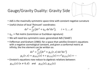 Gauge/Gravity Duality: Gravity Side
• AdS is the maximally symmetric space-time with constant negative curvature
• Useful choice of local ‘Poincaré’ coordinates:
d𝑠2
=
ℓ2
𝑟2
d𝑟2
+ 𝜂𝑖𝑗 d𝑥 𝑖
d𝑥 𝑗
, 𝑖 = 1, … , 𝑑
• 𝜂𝑖𝑗 = flat metric (Lorentzian or Euclidean signature)
• We will need less symmetric cases: generalized AdS (‘GAdS’)
• Fefferman and Graham (1985): for a space that satisfies Einstein's equations
with a negative cosmological constant, and given a conformal metric at
infinity, the line element can be written as:
d𝑠2
=
ℓ2
𝑟2
d𝑟2
+ 𝑔𝑖𝑗 𝑟, 𝑥 d𝑥 𝑖
d𝑥 𝑗
𝑔𝑖𝑗 𝑟, 𝑥 = 𝑔 0 𝑖𝑗 𝑥 + 𝑟 𝑔 1 𝑖𝑗 𝑥 + 𝑟2
𝑔 2 𝑖𝑗 𝑥 + ⋯
• Einstein’s equations now reduce to algebraic relations between:
𝑔 𝑛 𝑥 𝑛 ≠ 0, 𝑑 and 𝑔 0 𝑥 , 𝑔 𝑑 𝑥
27
 