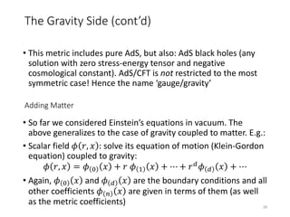 • This metric includes pure AdS, but also: AdS black holes (any
solution with zero stress-energy tensor and negative
cosmological constant). AdS/CFT is not restricted to the most
symmetric case! Hence the name ‘gauge/gravity’
• So far we considered Einstein’s equations in vacuum. The
above generalizes to the case of gravity coupled to matter. E.g.:
• Scalar field 𝜙 𝑟, 𝑥 : solve its equation of motion (Klein-Gordon
equation) coupled to gravity:
𝜙 𝑟, 𝑥 = 𝜙 0 𝑥 + 𝑟 𝜙 1 𝑥 + ⋯ + 𝑟 𝑑
𝜙 𝑑 𝑥 + ⋯
• Again, 𝜙 0 𝑥 and 𝜙 𝑑 𝑥 are the boundary conditions and all
other coefficients 𝜙 𝑛 𝑥 are given in terms of them (as well
as the metric coefficients)
Adding Matter
28
The Gravity Side (cont’d)
 