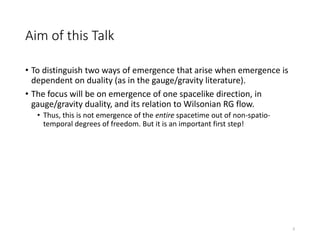 Aim of this Talk
• To distinguish two ways of emergence that arise when emergence is
dependent on duality (as in the gauge/gravity literature).
• The focus will be on emergence of one spacelike direction, in
gauge/gravity duality, and its relation to Wilsonian RG flow.
• Thus, this is not emergence of the entire spacetime out of non-spatio-
temporal degrees of freedom. But it is an important first step!
3
 