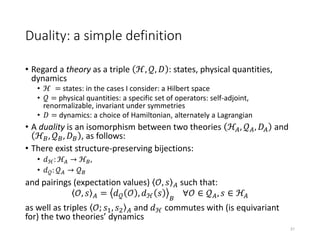 Duality: a simple definition
• Regard a theory as a triple ℋ, 𝒬, 𝐷 : states, physical quantities,
dynamics
• ℋ = states: in the cases I consider: a Hilbert space
• 𝒬 = physical quantities: a specific set of operators: self-adjoint,
renormalizable, invariant under symmetries
• 𝐷 = dynamics: a choice of Hamiltonian, alternately a Lagrangian
• A duality is an isomorphism between two theories ℋ𝐴, 𝒬 𝐴, 𝐷𝐴 and
ℋ 𝐵, 𝒬 𝐵, 𝐷 𝐵 , as follows:
• There exist structure-preserving bijections:
• 𝑑ℋ: ℋ𝐴 → ℋ 𝐵,
• 𝑑 𝒬: 𝒬 𝐴 → 𝒬 𝐵
and pairings (expectation values) 𝒪, 𝑠 𝐴 such that:
𝒪, 𝑠 𝐴 = 𝑑 𝒬 𝒪 , 𝑑ℋ 𝑠 𝐵
∀𝒪 ∈ 𝒬 𝐴, 𝑠 ∈ ℋ𝐴
as well as triples 𝒪; 𝑠1, 𝑠2 𝐴 and 𝑑ℋ commutes with (is equivariant
for) the two theories’ dynamics
31
 