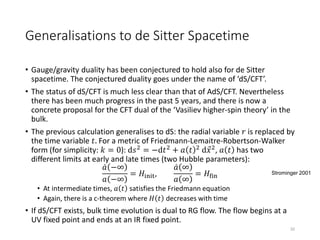 Generalisations to de Sitter Spacetime
• Gauge/gravity duality has been conjectured to hold also for de Sitter
spacetime. The conjectured duality goes under the name of ‘dS/CFT’.
• The status of dS/CFT is much less clear than that of AdS/CFT. Nevertheless
there has been much progress in the past 5 years, and there is now a
concrete proposal for the CFT dual of the ‘Vasiliev higher-spin theory’ in the
bulk.
• The previous calculation generalises to dS: the radial variable 𝑟 is replaced by
the time variable 𝑡. For a metric of Friedmann-Lemaitre-Robertson-Walker
form (for simplicity: 𝑘 = 0): d𝑠2
= −d𝑡2
+ 𝑎 𝑡 2
d 𝑥2
, 𝑎 𝑡 has two
different limits at early and late times (two Hubble parameters):
𝑎 −∞
𝑎 −∞
= 𝐻init,
𝑎 ∞
𝑎 ∞
= 𝐻fin
• At intermediate times, 𝑎 𝑡 satisfies the Friedmann equation
• Again, there is a c-theorem where 𝐻 𝑡 decreases with time
• If dS/CFT exists, bulk time evolution is dual to RG flow. The flow begins at a
UV fixed point and ends at an IR fixed point.
32
Strominger 2001
 