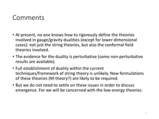 Comments
• At present, no one knows how to rigorously define the theories
involved in gauge/gravity dualities (except for lower-dimensional
cases): not just the string theories, but also the conformal field
theories involved.
• The evidence for the duality is perturbative (some non-perturbative
results are available).
• Full establishment of duality within the current
techniques/framework of string theory is unlikely. New formulations
of these theories (M-theory?) are likely to be required.
• But we do not need to settle on these issues in order to discuss
emergence. For we will be concerned with the low-energy theories.
7
 