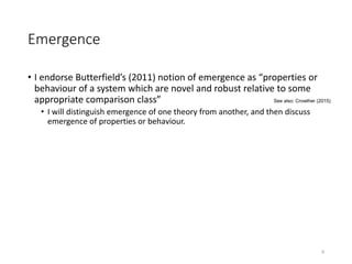Emergence
• I endorse Butterfield’s (2011) notion of emergence as “properties or
behaviour of a system which are novel and robust relative to some
appropriate comparison class”
• I will distinguish emergence of one theory from another, and then discuss
emergence of properties or behaviour.
8
See also: Crowther (2015)
 