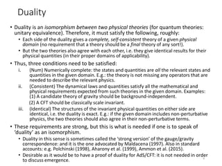 Duality
• Duality is an isomorphism between two physical theories (for quantum theories:
unitary equivalence). Therefore, it must satisfy the following, roughly:
• Each side of the duality gives a complete, self-consistent theory of a given physical
domain (no requirement that a theory should be a final theory of any sort!).
• But the two theories also agree with each other, i.e. they give identical results for their
physical quantities (in their proper domains of applicability).
• Thus, three conditions need to be satisfied:
i. (Num) Numerically complete: the states and quantities are all the relevant states and
quantities in the given domain. E.g.: the theory is not missing any operators that are
needed to describe the relevant physics.
ii. (Consistent) The dynamical laws and quantities satisfy all the mathematical and
physical requirements expected from such theories in the given domain. Examples:
(1) A candidate theory of gravity should be background-independent.
(2) A CFT should be classically scale invariant.
iii. (Identical) The structures of the invariant physical quantities on either side are
identical, i.e. the duality is exact. E.g.: if the given domain includes non-perturbative
physics, the two theories should also agree in their non-perturbative terms.
• These requirements are strong, but this is what is needed if one is to speak of
‘duality’ as an isomorphism.
• Duality in this sense is sometimes called the ‘strong version’ of the gauge/gravity
correspondence: and it is the one advocated by Maldacena (1997). Also in standard
accounts: e.g. Polchinski (1998), Aharony et al. (1999), Ammon et al. (2015).
• Desirable as it would be to have a proof of duality for AdS/CFT: it is not needed in order
to discuss emergence. 9
 