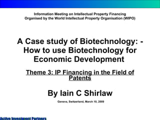 A Case study of Biotechnology: - How to use Biotechnology for Economic Development  Theme 3: IP Financing in the Field of Patents By Iain C Shirlaw Information Meeting on Intellectual Property Financing Organised by the World Intellectual Property Organisation (WIPO) Geneva, Switzerland, March 10, 2009 