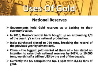 Uses Of Gold
                  National Reserves
 Governments hold Gold reserves as a backing to their
  currency’s value.
 In 2010, Russia’s central bank bought up an astounding 2/3
  of the country’s entire national production.
 India purchased closed to 750 tons, breaking the record of
  the previous year by almost 40%.
 China – the biggest gold market of them all – has stated an
  intention to raise their national reserves by 849%, or 10,000
  tons, worth half a trillion US$ by the end of the decade.
 Currently the US occupies the No. 1 spot with 8,133 tons of
  gold.
 
