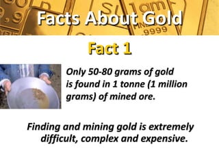 Facts About Gold
             Fact 1
        Only 50-80 grams of gold
        is found in 1 tonne (1 million
        grams) of mined ore.

Finding and mining gold is extremely
   difficult, complex and expensive.
 