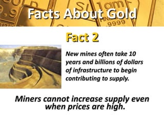 Facts About Gold
            Fact 2
            New mines often take 10
            years and billions of dollars
            of infrastructure to begin
            contributing to supply.


Miners cannot increase supply even
       when prices are high.
 