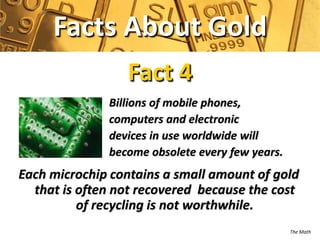 Facts About Gold
                 Fact 4
              Billions of mobile phones,
              computers and electronic
              devices in use worldwide will
              become obsolete every few years.
Each microchip contains a small amount of gold
  that is often not recovered because the cost
          of recycling is not worthwhile.
                                                 The Math
 