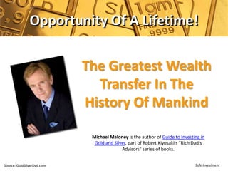 Opportunity Of A Lifetime!

                            The Greatest Wealth
                              Transfer In The
                            History Of Mankind

                             Michael Maloney is the author of Guide to Investing in
                              Gold and Silver, part of Robert Kiyosaki's "Rich Dad's
                                           Advisors" series of books.


Source: GoldSilverDvd.com                                                      Safe Investment
 
