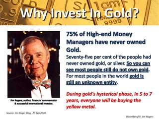 Why Invest In Gold?




                                      During gold's hysterical phase, in 5 to 7
                                      years, everyone will be buying the
                                      yellow metal.
Source: Jim Roger Blog, 20 Sep 2010
                                                                  BloombergTV: Jim Rogers
 