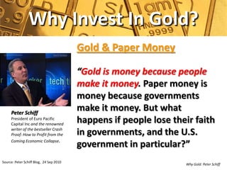 Why Invest In Gold?
                                         Gold & Paper Money

                                         “Gold is money because people
                                         make it money. Paper money is
                                         money because governments
     Peter Schiff
                                         make it money. But what
     President of Euro Pacific
     Capital Inc and the renowned
                                         happens if people lose their faith
     writer of the bestseller Crash
     Proof: How to Profit from the       in governments, and the U.S.
     Coming Economic Collapse.
                                         government in particular?”
Source: Peter Schiff Blog, 24 Sep 2010
                                                                   Why Gold: Peter Schiff
 