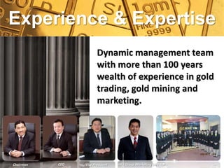 Experience & Expertise
                        Dynamic management team
                        with more than 100 years
                        wealth of experience in gold
                        trading, gold mining and
                        marketing.




Chairman   CEO   Vice President   Int’l Group Marketing Director
 