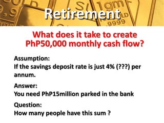Retirement
     What does it take to create
    PhP50,000 monthly cash flow?
Assumption:
If the savings deposit rate is just 4% (???) per
annum.
Answer:
You need PhP15million parked in the bank
Question:
How many people have this sum ?
 