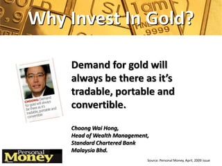 Why Invest In Gold?

    Demand for gold will
    always be there as it’s
    tradable, portable and
    convertible.
    Choong Wai Hong,
    Head of Wealth Management,
    Standard Chartered Bank
    Malaysia Bhd.
                             Source: Personal Money, April, 2009 issue
 