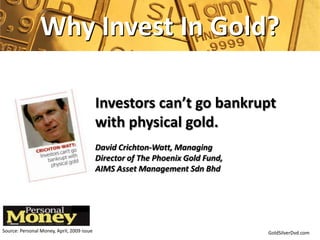 Why Invest In Gold?

                                            Investors can’t go bankrupt
                                            with physical gold.
                                            David Crichton-Watt, Managing
                                            Director of The Phoenix Gold Fund,
                                            AIMS Asset Management Sdn Bhd




Source: Personal Money, April, 2009 issue                                        GoldSilverDvd.com
 