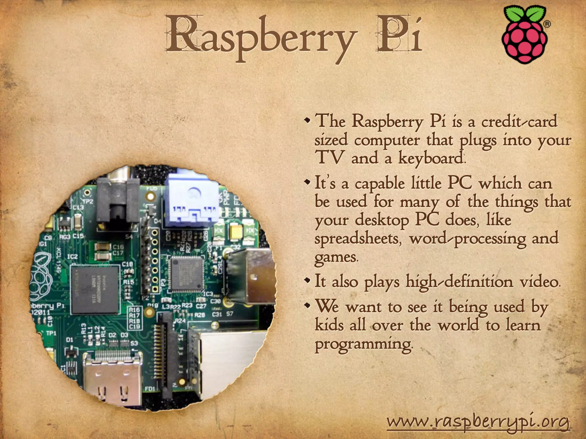 Raspberry Pi
The Raspberry Pi is a credit-card
sized computer that plugs into your
TV and a keyboard.
It’s a capable little PC which can
be used for many of the things that
your desktop PC does, like
spreadsheets, word-processing and
games.
It also plays high-definition video.
We want to see it being used by
kids all over the world to learn
programming.
www.raspberrypi.org
 
