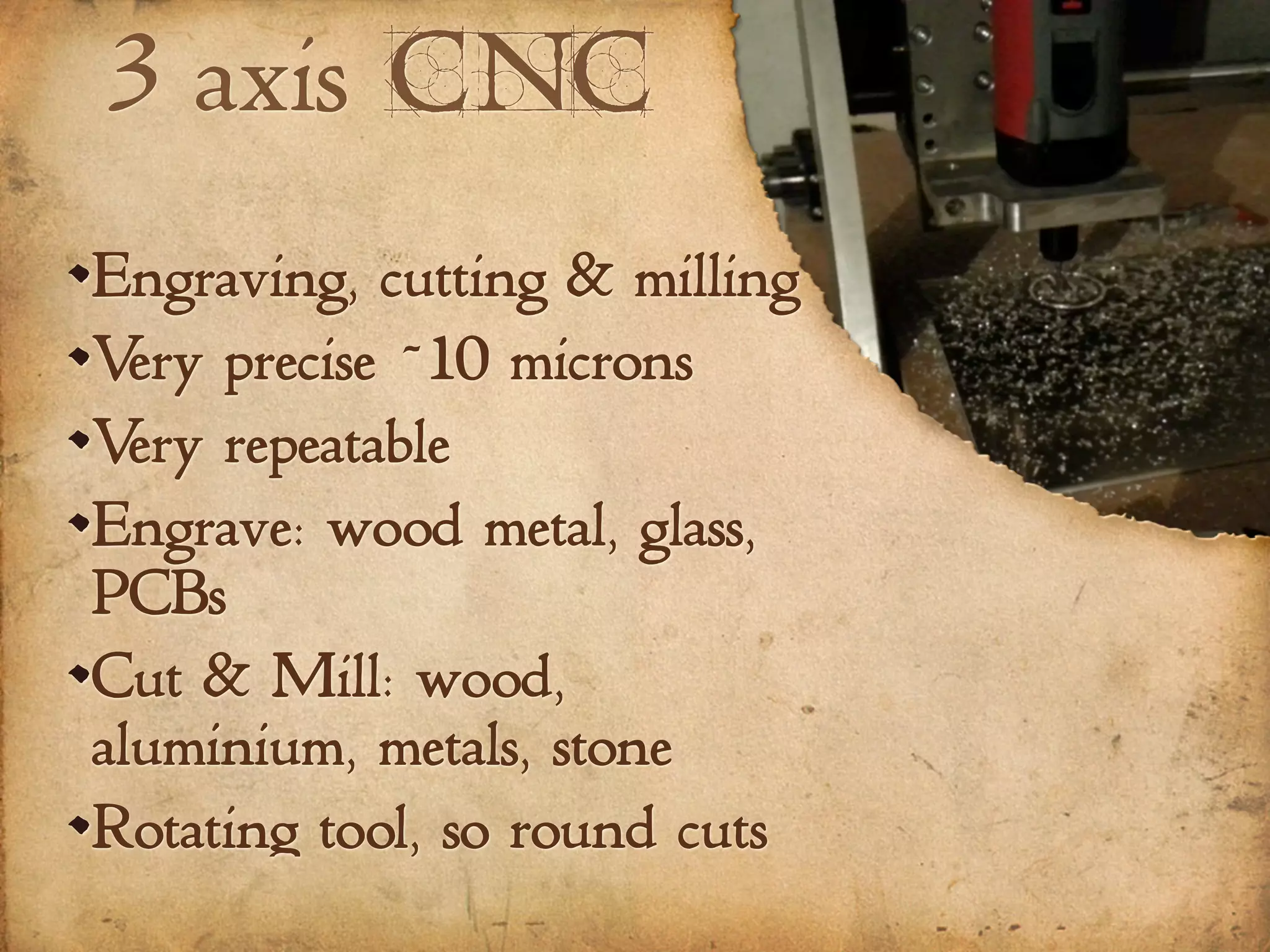 3 axis CNC
Engraving, cutting & milling
Very precise ~10 microns
Very repeatable
Engrave: wood metal, glass,
PCBs
Cut & Mill: wood,
aluminium, metals, stone
Rotating tool, so round cuts
 