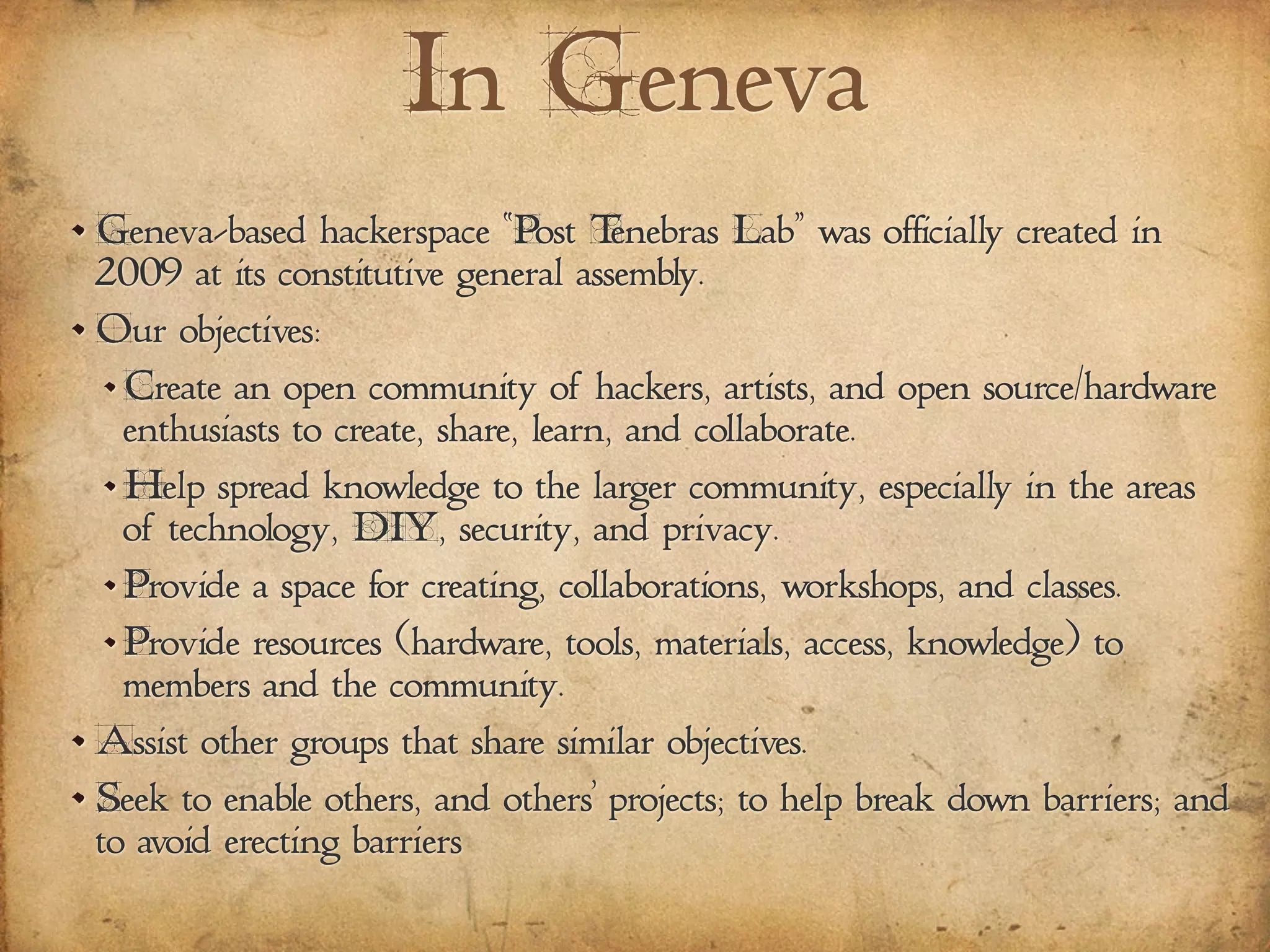 In Geneva
Geneva-based hackerspace “Post Tenebras Lab” was officially created in
2009 at its constitutive general assembly.
Our objectives:
Create an open community of hackers, artists, and open source/hardware
enthusiasts to create, share, learn, and collaborate.
Help spread knowledge to the larger community, especially in the areas
of technology, DIY, security, and privacy.
Provide a space for creating, collaborations, workshops, and classes.
Provide resources (hardware, tools, materials, access, knowledge) to
members and the community.
Assist other groups that share similar objectives.
Seek to enable others, and others' projects; to help break down barriers; and
to avoid erecting barriers
 