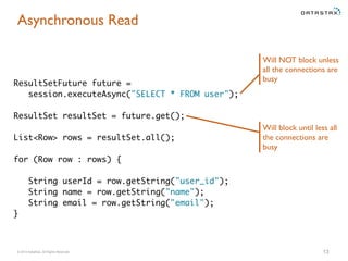 Asynchronous Read 
ResultSetFuture future = 
session.executeAsync("SELECT * FROM user"); 
ResultSet resultSet = future.get(); 
List<Row> rows = resultSet.all(); 
for (Row row : rows) { 
String userId = row.getString("user_id"); 
String name = row.getString("name"); 
String email = row.getString("email"); 
} 
Will NOT block unless 
all the connections are 
busy 
Will block until less all 
the connections are 
busy 
© 2014 DataStax, All Rights Reserved. 13 
 