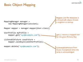 Basic Object Mapping 
MappingManager 
manager 
= 
new 
MappingManager(session); 
Mapper 
mapper 
= 
manager.mapper(User.class); 
UserProfile 
myProfile 
= 
mapper.get("xyz@example.com"); 
ListenableFuture 
saveFuture 
= 
mapper.saveAsync(anotherProfile); 
mapper.delete("xyz@example.com"); 
Mapper, just like Session, is 
a thread-safe object. Create 
a singleton at startup. 
get() returns a mapped row 
for the given Primary Key 
ListenableFuture from 
Guava. Completed when the 
write is acknowledged. 
© 2014 DataStax, All Rights Reserved. 19 
 
