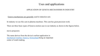 Uses and applications
APPLICATION OF GENEVA MECHANISMS IN INDUSTRY
Geneva mechanisms are generally used in induction unit.
In industry we use this cam in pharma machines. This cam has great precision work.
There are three basic types of Geneva motion uses in our industry as shown in the figures below.
movie projectors
The name derives from the device's earliest application in
mechanical watches, Geneva, Switzerland being an important
center of watch making.
 
