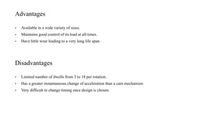 Advantages
• Available in a wide variety of sizes.
• Maintains good control of its load at all times.
• Have little wear leading to a very long life span.
Disadvantages
• Limited number of dwells from 3 to 18 per rotation.
• Has a greater instantaneous change of acceleration than a cam mechanism.
• Very difficult to change timing once design is chosen.
 