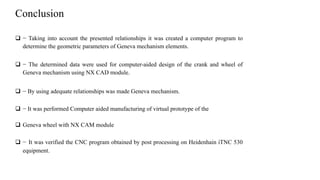 Conclusion
 − Taking into account the presented relationships it was created a computer program to
determine the geometric parameters of Geneva mechanism elements.
 − The determined data were used for computer-aided design of the crank and wheel of
Geneva mechanism using NX CAD module.
 − By using adequate relationships was made Geneva mechanism.
 − It was performed Computer aided manufacturing of virtual prototype of the
 Geneva wheel with NX CAM module
 − It was verified the CNC program obtained by post processing on Heidenhain iTNC 530
equipment.
 