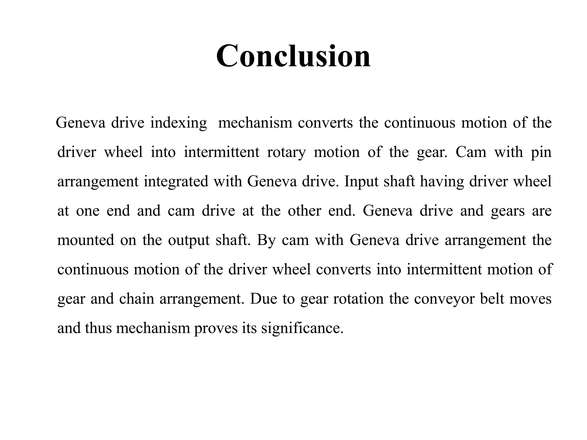 Conclusion
Geneva drive indexing mechanism converts the continuous motion of the
driver wheel into intermittent rotary motion of the gear. Cam with pin
arrangement integrated with Geneva drive. Input shaft having driver wheel
at one end and cam drive at the other end. Geneva drive and gears are
mounted on the output shaft. By cam with Geneva drive arrangement the
continuous motion of the driver wheel converts into intermittent motion of
gear and chain arrangement. Due to gear rotation the conveyor belt moves
and thus mechanism proves its significance.
 